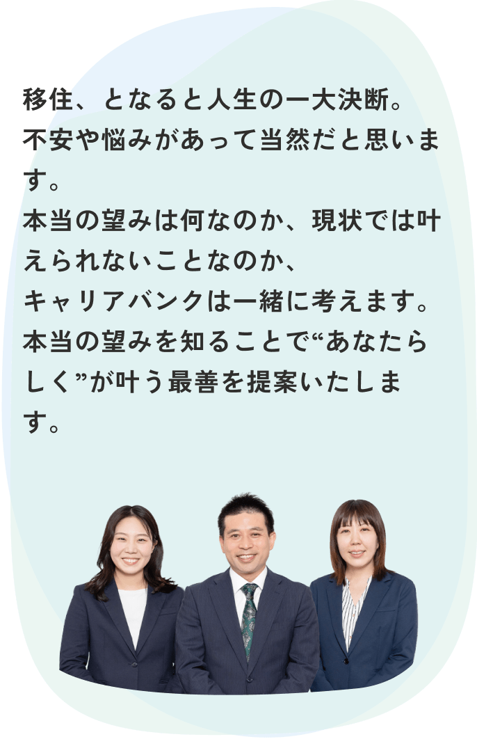 移住、となると人生の一大決断。不安や悩みがあって当然だと思います。本当の望みは何なのか、現状では叶えられないことなのか、キャリアバンクは一緒に考えます。本当の望みを知ることで“あなたらしく”が叶う最善を提案いたします。 